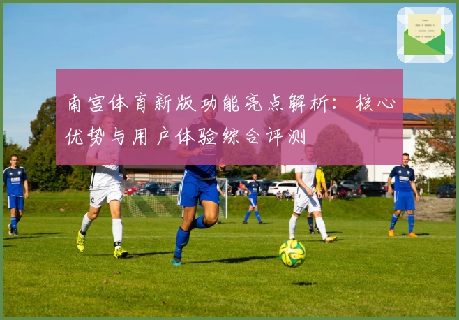 南宫体育新版功能亮点解析：核心优势与用户体验综合评测