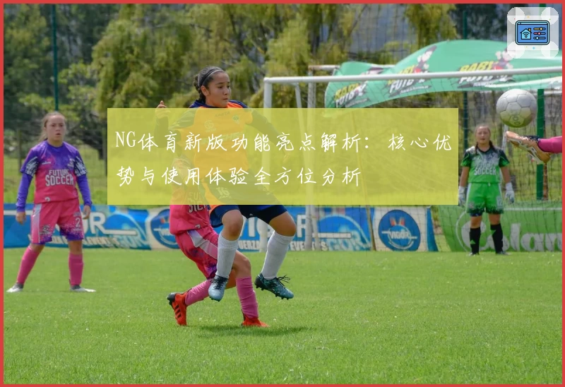 NG体育新版功能亮点解析：核心优势与使用体验全方位分析