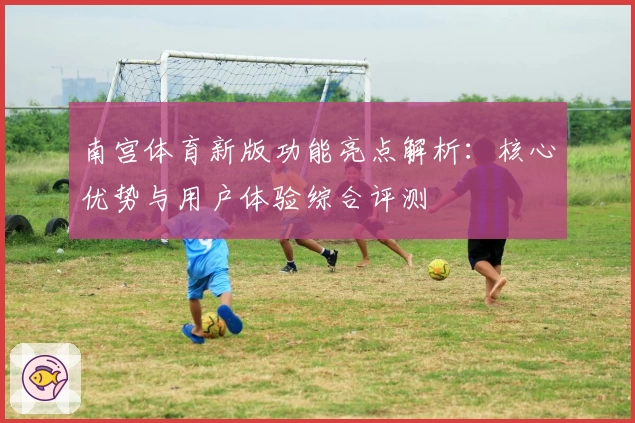 南宫体育新版功能亮点解析：核心优势与用户体验综合评测
