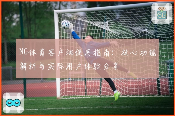 NG体育客户端使用指南：核心功能解析与实际用户体验分享